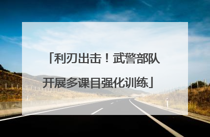 利刃出击！武警部队开展多课目强化训练