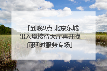 到晚9点 北京东城出入境接待大厅再开晚间延时服务专场