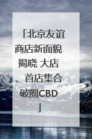 北京友谊商店新面貌揭晓 大店、首店集合破圈CBD