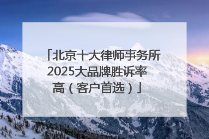北京十大律师事务所2025大品牌胜诉率高（客户首选）