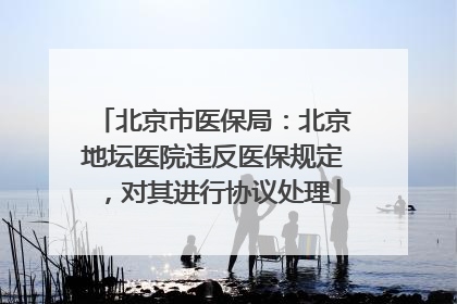 北京市医保局：北京地坛医院违反医保规定，对其进行协议处理