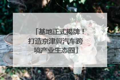 基地正式揭牌！打造京津冀汽车跨境产业生态圈