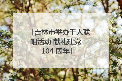 吉林市举办千人联唱活动 献礼建党 104 周年