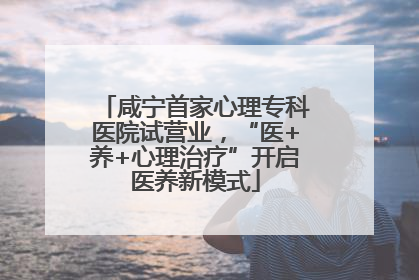 咸宁首家心理专科医院试营业，“医+养+心理治疗”开启医养新模式