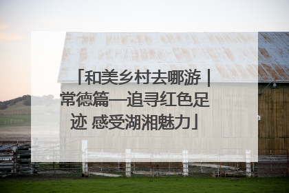 和美乡村去哪游｜常德篇—追寻红色足迹 感受湖湘魅力