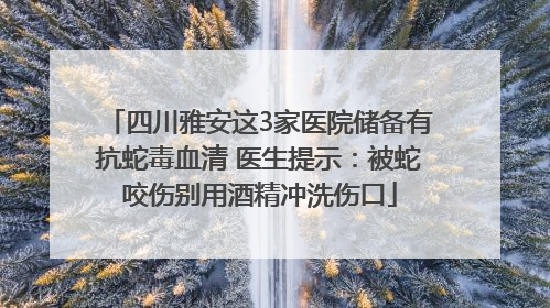 四川雅安这3家医院储备有抗蛇毒血清 医生提示：被蛇咬伤别用酒精冲洗伤口