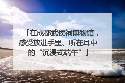 在成都武侯祠博物馆，感受放进手里、听在耳中的“沉浸式端午”