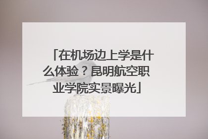 在机场边上学是什么体验？昆明航空职业学院实景曝光
