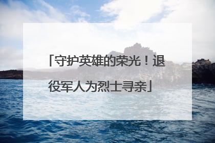 守护英雄的荣光！退役军人为烈士寻亲