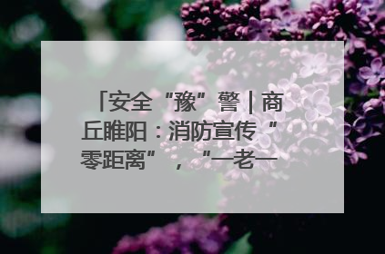 安全“豫”警｜商丘睢阳：消防宣传“零距离”，“一老一小”同守护