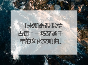 宋潮奇遇·粽情古街：一场穿越千年的文化交响曲