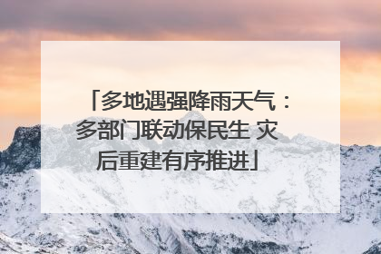 多地遇强降雨天气：多部门联动保民生 灾后重建有序推进