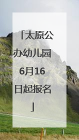 太原公办幼儿园6月16日起报名