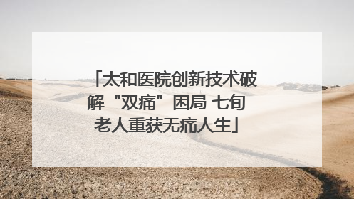 太和医院创新技术破解“双痛”困局 七旬老人重获无痛人生