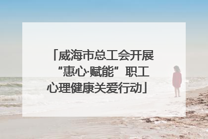 威海市总工会开展“惠心·赋能”职工心理健康关爱行动