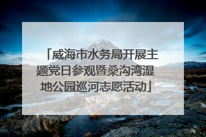 威海市水务局开展主题党日参观暨桑沟湾湿地公园巡河志愿活动