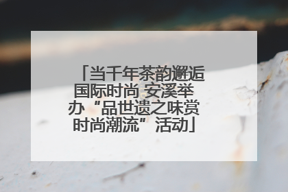 当千年茶韵邂逅国际时尚 安溪举办“品世遗之味赏时尚潮流”活动