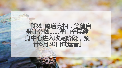 彩虹跑道亮相，篮筐自带计分牌……浮山全民健身中心进入收尾阶段，预计6月30日试运营