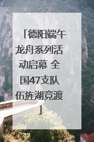 德阳端午龙舟系列活动启幕 全国47支队伍旌湖竞渡