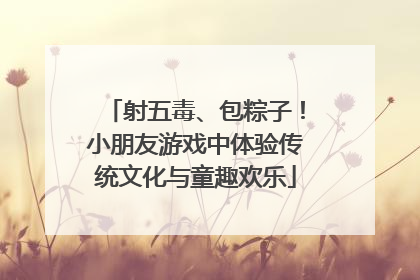 射五毒、包粽子！小朋友游戏中体验传统文化与童趣欢乐