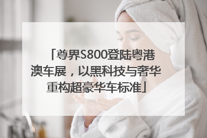 尊界S800登陆粤港澳车展，以黑科技与奢华重构超豪华车标准