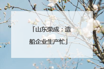山东荣成：造船企业生产忙