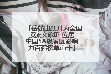 岳麓山跃升为全国顶流文旅IP 位居中国5A级景区影响力百强榜单前十