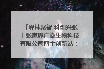 峰林聚智 科创兴张丨张家界广燊生物科技有限公司博士创新站：立足生态优势 激活“绿色宝藏”