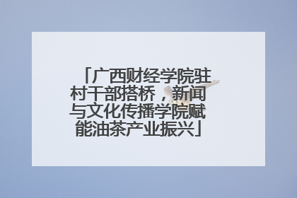 广西财经学院驻村干部搭桥，新闻与文化传播学院赋能油茶产业振兴