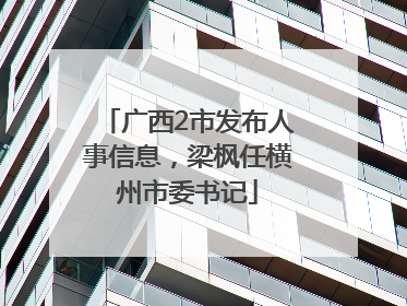 广西2市发布人事信息，梁枫任横州市委书记
