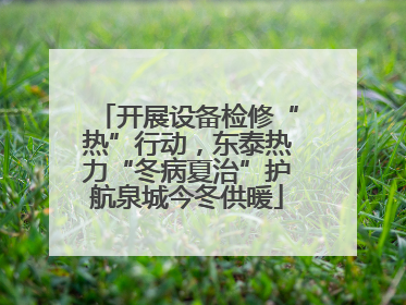 开展设备检修“热”行动，东泰热力“冬病夏治”护航泉城今冬供暖