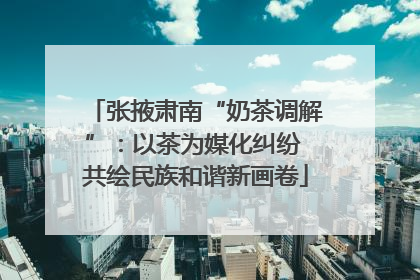 张掖肃南“奶茶调解”：以茶为媒化纠纷 共绘民族和谐新画卷