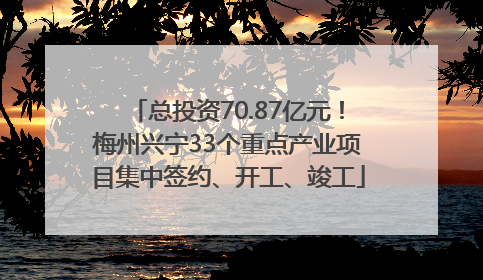总投资70.87亿元！梅州兴宁33个重点产业项目集中签约、开工、竣工