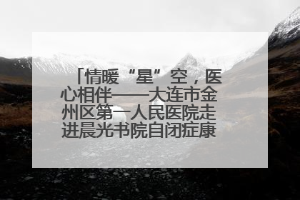 情暖“星”空，医心相伴——大连市金州区第一人民医院走进晨光书院自闭症康复服务中心