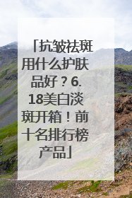 抗皱祛斑用什么护肤品好？6.18美白淡斑开箱！前十名排行榜产品