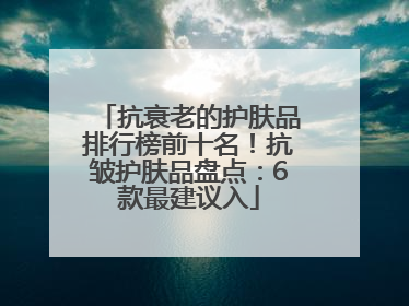 抗衰老的护肤品排行榜前十名！抗皱护肤品盘点：6款最建议入