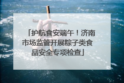 护航食安端午！济南市场监管开展粽子类食品安全专项检查