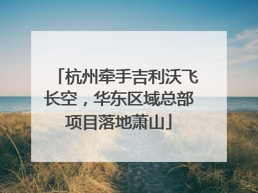 杭州牵手吉利沃飞长空，华东区域总部项目落地萧山