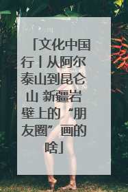 文化中国行丨从阿尔泰山到昆仑山 新疆岩壁上的“朋友圈”画的啥