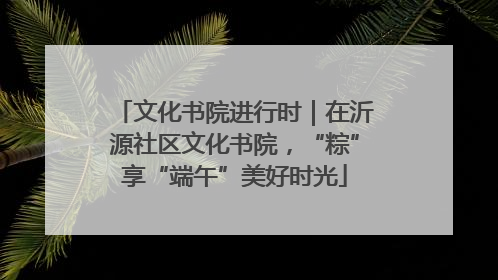 文化书院进行时｜在沂源社区文化书院，“粽”享“端午”美好时光