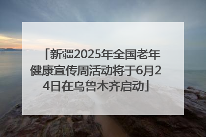 新疆2025年全国老年健康宣传周活动将于6月24日在乌鲁木齐启动