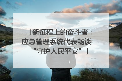新征程上的奋斗者：应急管理系统代表畅谈“守护人民平安”