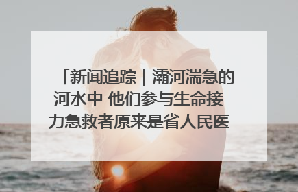 新闻追踪｜灞河湍急的河水中 他们参与生命接力急救者原来是省人民医院00后男护士