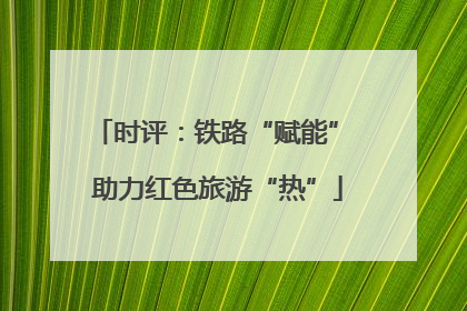 时评：铁路“赋能” 助力红色旅游“热”