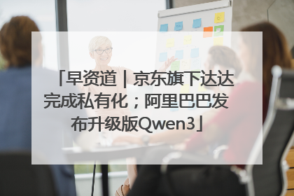 早资道｜京东旗下达达完成私有化；阿里巴巴发布升级版Qwen3