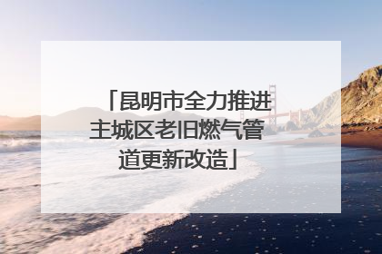 昆明市全力推进主城区老旧燃气管道更新改造