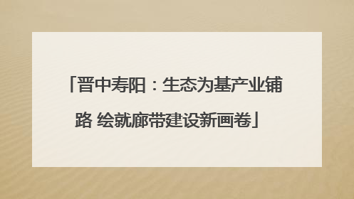 晋中寿阳：生态为基产业铺路 绘就廊带建设新画卷