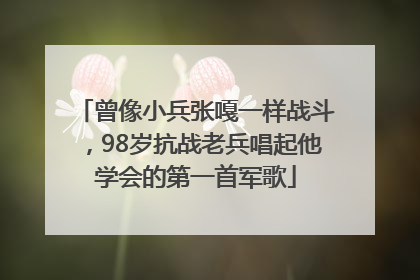 曾像小兵张嘎一样战斗，98岁抗战老兵唱起他学会的第一首军歌