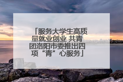 服务大学生高质量就业创业 共青团洛阳市委推出四项“青”心服务