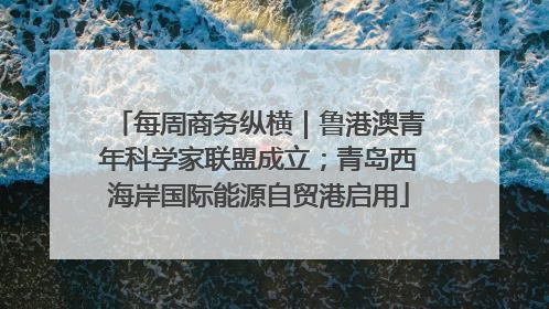 每周商务纵横｜鲁港澳青年科学家联盟成立；青岛西海岸国际能源自贸港启用
